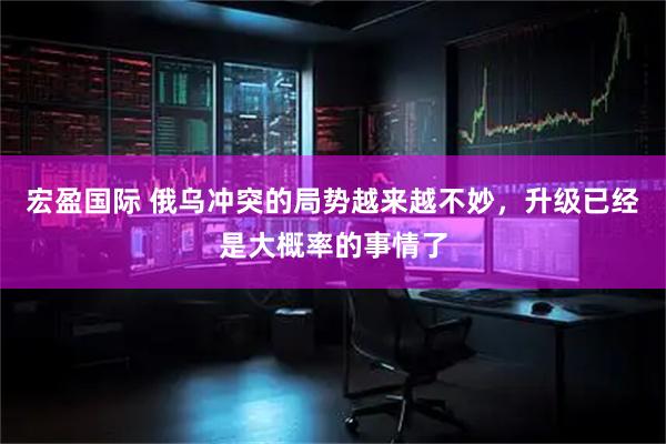宏盈国际 俄乌冲突的局势越来越不妙，升级已经是大概率的事情了