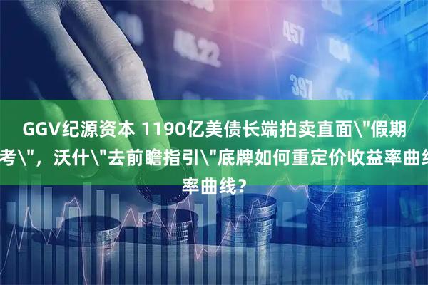 GGV纪源资本 1190亿美债长端拍卖直面＂假期大考＂，沃什＂去前瞻指引＂底牌如何重定价收益率曲线？