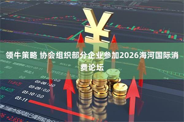 领牛策略 协会组织部分企业参加2026海河国际消费论坛