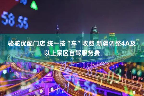 骆驼优配门店 统一按“车”收费 新疆调整4A及以上景区自驾服务费