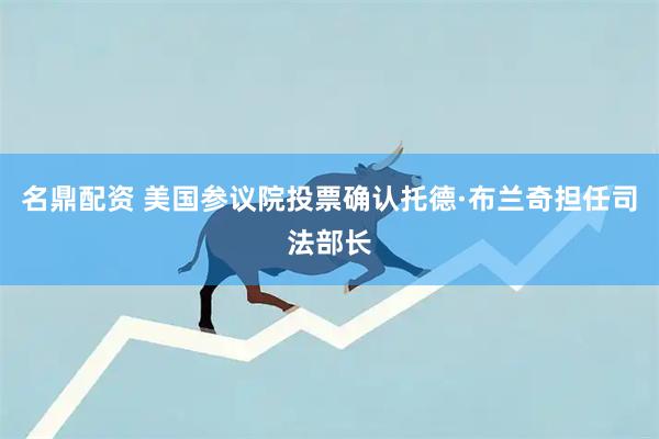 名鼎配资 美国参议院投票确认托德·布兰奇担任司法部长